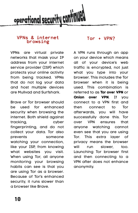 opemﬂomlser.wﬂ\mm  VPNs & internet browsing  VPNs are virtual private networks that mask your IP address from your internet service provider (ISP) which protects your online activity from being tracked. VPNs that do not log your data and host multiple devices are Mullvad and Surfshark  Brave or Tor browser should be used for enhanced security when browsing the internet. Both shield against tracking, cyber fingerprinting, and do not collect your data. Tor also prevents someone watching your connection, like your ISP, from knowing what websites you visit When using Tor, all anyone monitoring your browsing habits can see is that you are using Tor as a browser. Because of Tor’s enhanced security, it runs slower than abrowser like Brave.  10  Tor + VPN?  A VPN runs through an app on your device which means all of your device’s web traffic is encrypted, not just what you type into your browser. This includes the Tor browser when it is being used. This combination is referred to as Tor over VPN or Onion over VPN. If you connect to a VPN first and then connect to Tor afterwards, you will have successfully done this. Tor over VPN ensures that anyone watching  cannot even see that you are using Tor. This extra layer of privacy means the browser will run  slower,  too. Launching Tor browser first and then connecting to a VPN dfter does not enhance anonymity. 